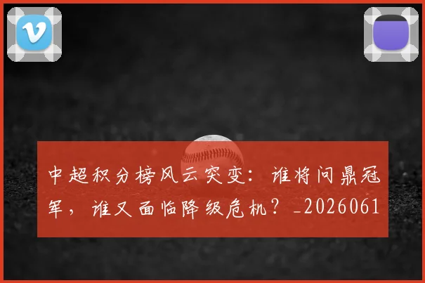中超积分榜风云突变:谁将问鼎冠军,谁又面临降级危机?_20260610190502