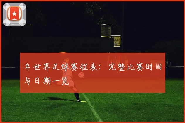 年世界足球赛程表：完整比赛时间与日期一览