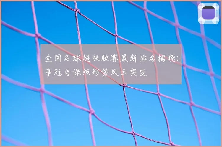 全国足球超级联赛最新排名揭晓：争冠与保级形势风云突变