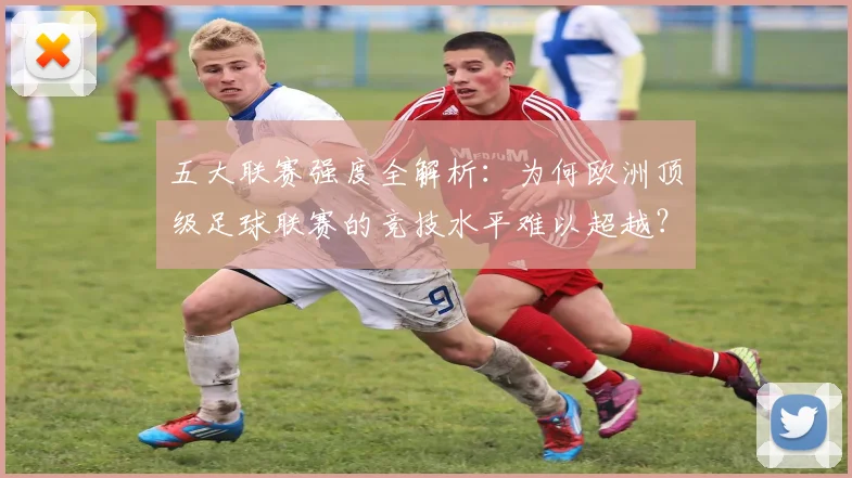 五大联赛强度全解析:为何欧洲顶级足球联赛的竞技水平难以超越?