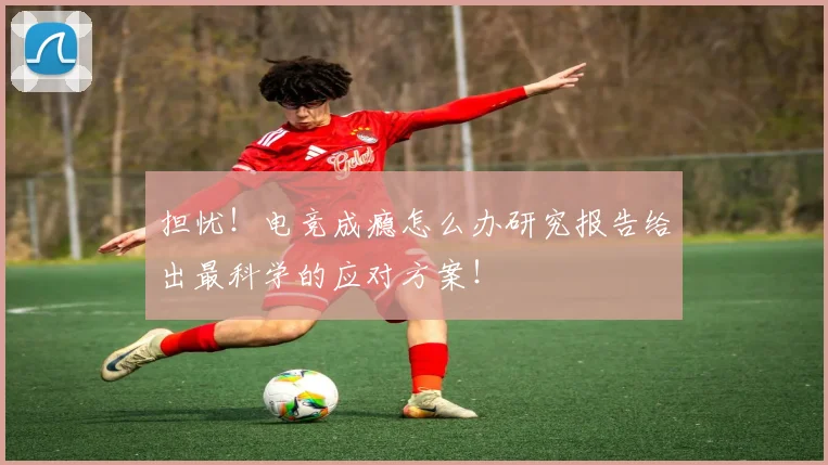 担忧!电竞成瘾怎么办研究报告给出最科学的应对方案!