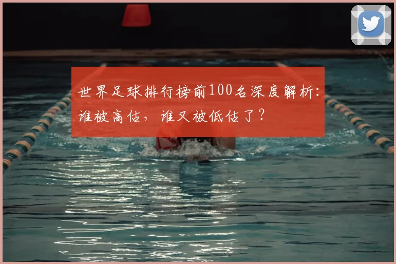 世界足球排行榜前100名深度解析:谁被高估,谁又被低估了?