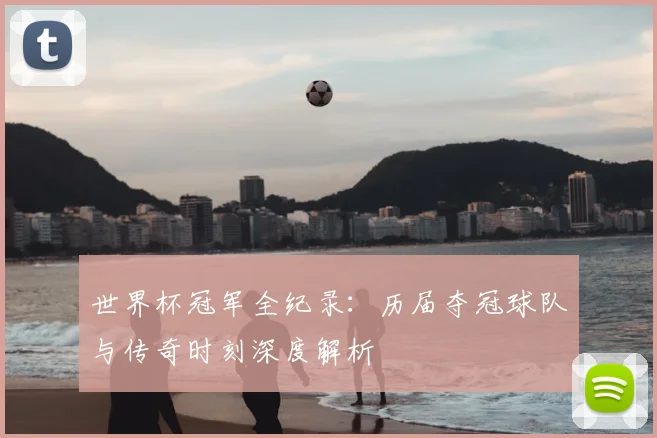 世界杯冠军全纪录:历届夺冠球队与传奇时刻深度解析