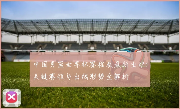 中国男篮世界杯赛程表最新出炉：关键赛程与出线形势全解析