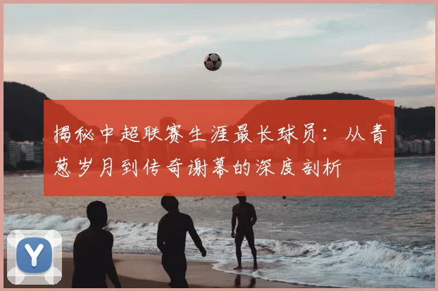 揭秘中超联赛生涯最长球员:从青葱岁月到传奇谢幕的深度剖析